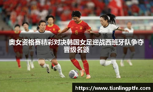 奥女资格赛精彩对决韩国女足迎战西班牙队争夺晋级名额